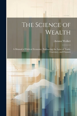 The Science of Wealth: A Manual of Political Economy. Embracing the Laws of Trade, Currency, and Finance by Walker, Amasa