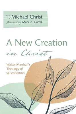 A New Creation in Christ: Walter Marshall's Theology of Sanctification by Christ, T. Michael