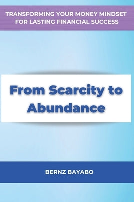 From Scarcity to Abundance: Transforming Your Money Mindset for Lasting Financial Success by Bayabo, Bernz