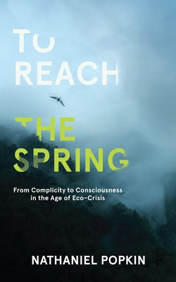 To Reach the Spring: From Complicity to Consciousness in the Age of Eco-Crisis by Popkin, Nathaniel
