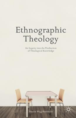 Ethnographic Theology: An Inquiry Into the Production of Theological Knowledge by Wigg-Stevenson, N.