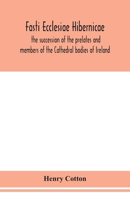 Fasti Ecclesiae Hibernicae: The Succession Of The Prelates And Members Of The Cathedral Bodies Of Ireland by Henry Cotton