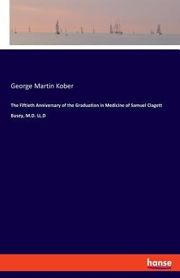 The Fiftieth Anniversary of the Graduation in Medicine of Samuel Clagett Busey, M.D. LL.D by Kober, George Martin