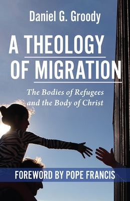 A Theology of Migration: The Bodies of Refugees and the Body of Christ by Groody, Daniel G.