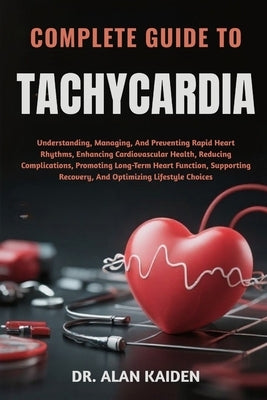 Complete Guide to Tachycardia: Understanding, Managing, And Preventing Rapid Heart Rhythms, Enhancing Cardiovascular Health, Reducing Complications, P by Kaiden, Alan