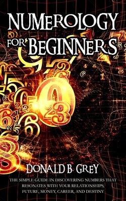 Numerology For Beginners: The Simple Guide In Discovering Numbers That Resonates With Your Relationships, Future, Money, Career, And Destiny by Grey, Donald B.