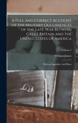 A Full and Correct Account of the Military Occurrences of the Late War Between Great Britain and the United States of America: With an Appendix, and P by James, William