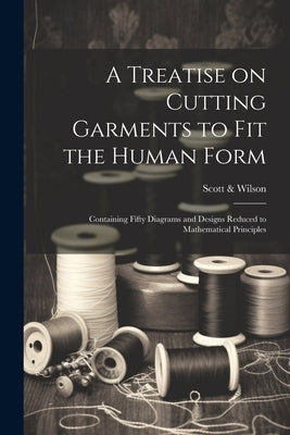A Treatise on Cutting Garments to Fit the Human Form: Containing Fifty Diagrams and Designs Reduced to Mathematical Principles by Scott &. Wilson (New York, N. y. ).