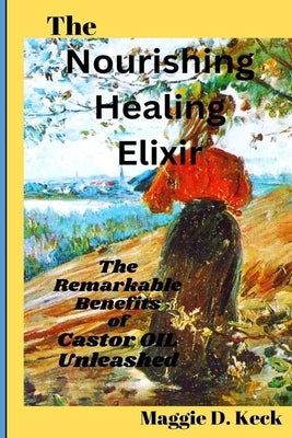 The Nourishing Healing Elixir: The Remarkable Benefits of Castor Oil Unleashed by Keck, Maggie D.