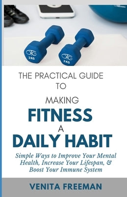 The Practical Guide To Making Fitness A Daily Habit: Simple Ways to Improve Your Mental Health, Increase Your Lifespan, & Boost Your Immune System by Freeman, Venita