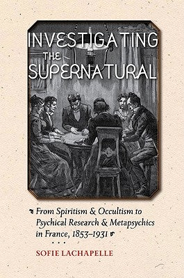 Investigating the Supernatural: From Spiritism and Occultism to Psychical Research and Metapsychics in France, 1853-1931 by LaChapelle, Sofie