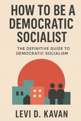How To Be a Democratic Socialist: The Definitive Guide To Democratic Socialism by Kavan, Levi D.