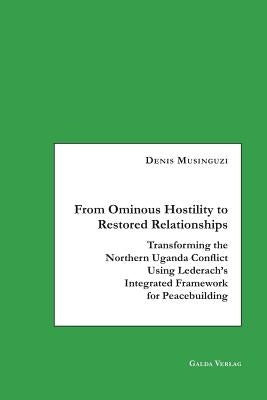 From Ominous Hostility to Restored Relationships: Transforming the Northern Uganda Conflict Using Lederach's Integrated Framework for Peacebuilding by Musinguzi, Denis
