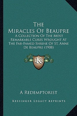 The Miracles of Beaupre the Miracles of Beaupre: A Collection of the Most Remarkable Cures Wrought at the Fara Collection of the Most Remarkable Cures by A. Redemptorist