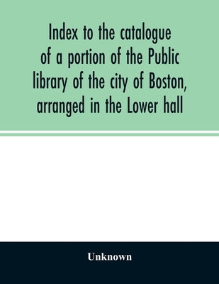 Index to the catalogue of a portion of the Public library of the city of Boston, arranged in the Lower hall by Unknown