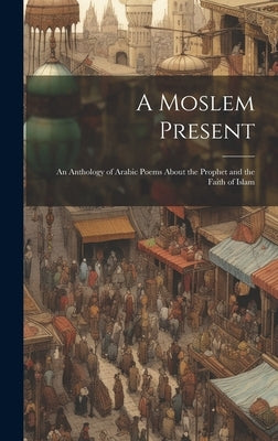 A Moslem Present: An Anthology of Arabic Poems About the Prophet and the Faith of Islam by Anonymous