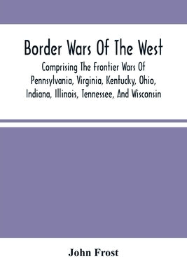 Border Wars Of The West: Comprising The Frontier Wars Of Pennsylvania, Virginia, Kentucky, Ohio, Indiana, Illinois, Tennessee, And Wisconsin; A by Frost, John