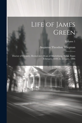 Life of James Green: Doctor of Divinity, Rector and Dean of Maritzburg, Natal, From February, 1849, to January, 1906; Volume 1 by Wirgman, Augustus Theodore