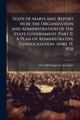 State of Maryland. Report in re the Organization and Administration of the State Government. Part II. A Plan of Administrative Consolidation. April 15 by Griffenhagen &. Associates, Ltd