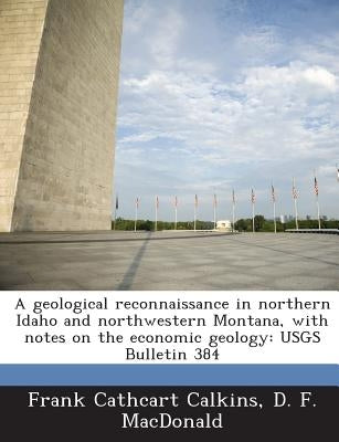 A Geological Reconnaissance in Northern Idaho and Northwestern Montana, with Notes on the Economic Geology: Usgs Bulletin 384 by Calkins, Frank Cathcart