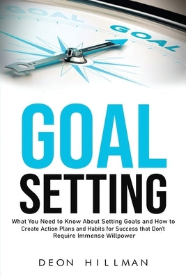 Goal Setting: What You Need to Know About Setting Goals and How to Create Action Plans and Habits for Success that Don't Require Immense Willpower by Hillman, Deon