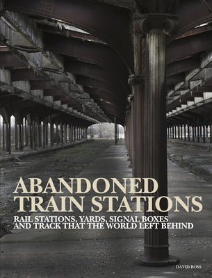 Abandoned Train Stations: Rail Stations, Yards, Signalboxes and Tracks That the World Left Behind by Ross, David