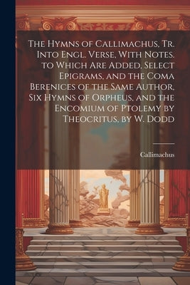 The Hymns of Callimachus, Tr. Into Engl. Verse, With Notes. to Which Are Added, Select Epigrams, and the Coma Berenices of the Same Author, Six Hymns by Callimachus