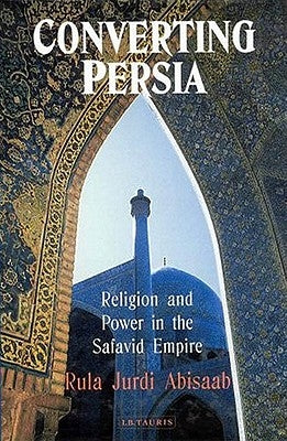 Converting Persia: Religion and Power in the Safavid Empire by Abisaab, Rula