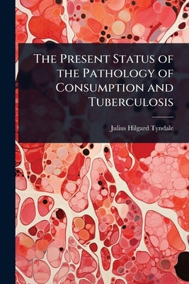 The Present Status of the Pathology of Consumption and Tuberculosis by Tyndale, Julius Hilgard
