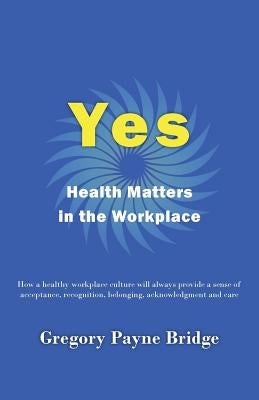 Yes, Health Matters in the Workplace: How a healthy workplace culture will always provide a sense of acceptance, recognition, belonging, acknowledgeme by Bridge, Gregory Payne