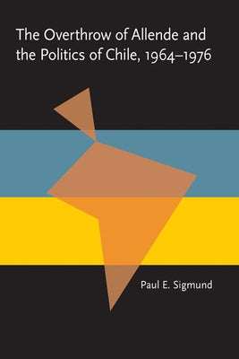 The Overthrow of Allende and the Politics of Chile, 1964-1976 by Sigmund, Paul E.
