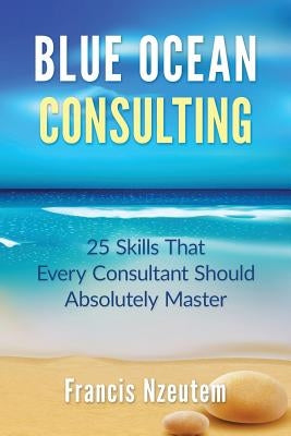 Blue Ocean Consulting: 25 Skills Every Consultant Should Absolutely Master by Nzeutem, Francis
