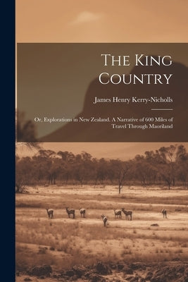 The King Country; or, Explorations in New Zealand. A Narrative of 600 Miles of Travel Through Maoriland by Kerry-Nicholls, James Henry