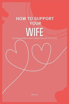 How to Support Your Wife: The Ultimate Guide on How To Support Your Wife Emotionally by John, Sophia