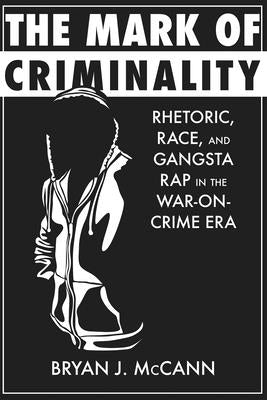 The Mark of Criminality: Rhetoric, Race, and Gangsta Rap in the War-On-Crime Era by McCann, Bryan J.