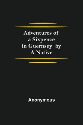 Adventures of a Sixpence in Guernsey by A Native by Anonymous
