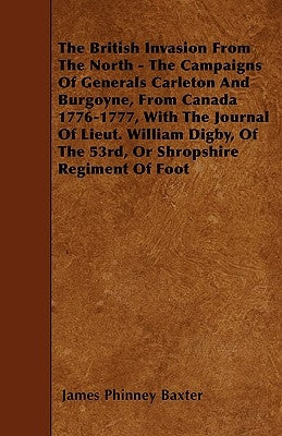 The British Invasion From The North - The Campaigns Of Generals Carleton And Burgoyne, From Canada 1776-1777, With The Journal Of Lieut. William Digby by Baxter, James Phinney