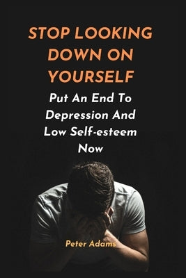 Stop Looking Down on Yourself: Put An End To Depression And Low Self-esteem Now by Adams, Peter