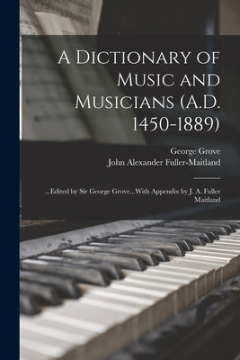 A Dictionary of Music and Musicians (A.D. 1450-1889): ...Edited by Sir George Grove...With Appendix by J. A. Fuller Maitland by Fuller-Maitland, John Alexander
