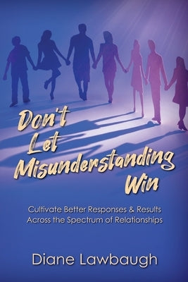 Don't Let Misunderstanding Win: Cultivate Better Responses & Results Across the Spectrum of Relationships by Lawbaugh, Diane