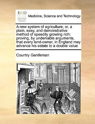 A New System of Agriculture; Or, a Plain, Easy, and Demonstrative Method of Speedily Growing Rich: Proving, by Undeniable Arguments, That Every Land-O by Country Gentleman