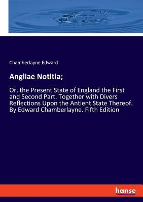 Angliae Notitia;: Or, the Present State of England the First and Second Part. Together with Divers Reflections Upon the Antient State Thereof. By Edwa by Edward, Chamberlayne