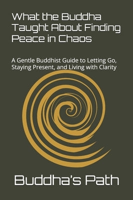 What the Buddha Taught about Finding Peace in Chaos: A Gentle Buddhist Guide to Letting Go, Staying Present, and Living with Clarity by Buddha's Path