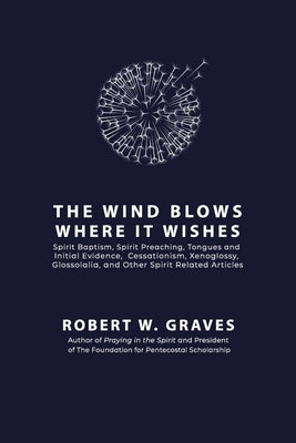 The Wind Blows Where It Wishes: Selected Works on Spirit Baptism, Spirit Preaching, Tongues and Initial Evidence, Subsequence, Cessationism, Xenogloss by Graves, Robert W.