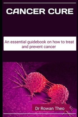Cancer Cure: An essential guidebook on how to treat and prevent cancer by Theo, Rowan