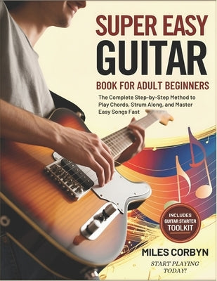 Super Easy Guitar Book for Adult Beginners: The Complete Step-by-Step Method to Play Chords, Strum Along, And Master Easy Songs Fast by Corbyn, Miles