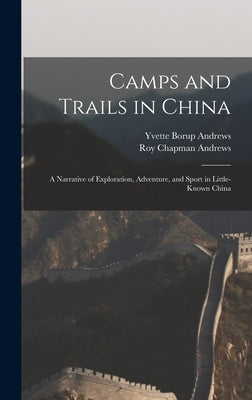 Camps and Trails in China: A Narrative of Exploration, Adventure, and Sport in Little-Known China by Andrews, Roy Chapman