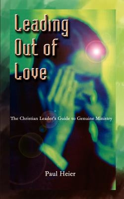 Leading Out of Love: A Christian Leader's Guide to Genuine Ministry to Genuine Ministry by Heier, Paul