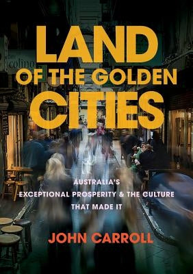 Land of the Golden Cities: Australia's Exceptional Prosperity & the Culture That Made It by Carroll, John