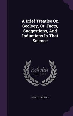 A Brief Treatise On Geology, Or, Facts, Suggestions, And Inductions In That Science by Delvinus, Biblicus